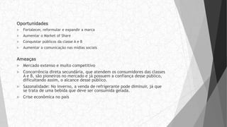 Oportunidades
 Fortalecer, reformular e expandir a marca
 Aumentar o Market of Share
 Conquistar públicos da classe A e B
 Aumentar a comunicação nas mídias sociais
Ameaças
 Mercado extenso e muito competitivo
 Concorrência direta secundária, que atendem os consumidores das classes
A e B, são pioneiros no mercado e já possuem a confiança desse público,
dificultando assim, o alcance desse público.
 Sazonalidade: No inverno, a venda de refrigerante pode diminuir, já que
se trata de uma bebida que deve ser consumida gelada.
 Crise econômica no país
 