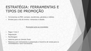 ESTRATÉGIA: FERRAMENTAS E
TIPOS DE PROMOÇÃO
 Ferramentas no PDV: cartazes, bandeirolas, gôndolas e móbiles
 Brindes para o dia do evento: ventarolas e abadás
Promoção junto ao revendedor
 Pague 1 leve 2
 Degustação
 Panfletagem
 Adesivos para os clientes finais
 Palestras com treinamento e preparação e incentivo de venda para os
revendedores e seus funcionários.
 