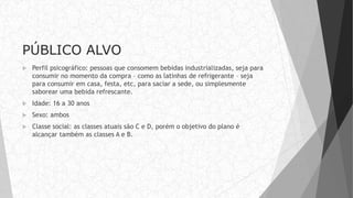 PÚBLICO ALVO
 Perfil psicográfico: pessoas que consomem bebidas industrializadas, seja para
consumir no momento da compra – como as latinhas de refrigerante – seja
para consumir em casa, festa, etc, para saciar a sede, ou simplesmente
saborear uma bebida refrescante.
 Idade: 16 a 30 anos
 Sexo: ambos
 Classe social: as classes atuais são C e D, porém o objetivo do plano é
alcançar também as classes A e B.
 