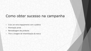 Como obter sucesso na campanha
 Criar um novo engajamento com o público
 Premiação jovial
 Remodelagem dos produtos
 Tirar a imagem de infantilização da marca
 