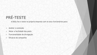 PRÉ-TESTE
A Dolly fez o teste na própria empresa com os seus funcionários para:
 Avaliar o conteúdo
 Notar a facilidade dos posts
 Funcionalidade da divulgação
 Eficácia da campanha
 
