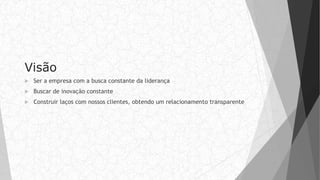 Visão
 Ser a empresa com a busca constante da liderança
 Buscar de inovação constante
 Construir laços com nossos clientes, obtendo um relacionamento transparente
 