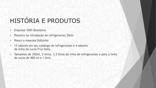 HISTÓRIA E PRODUTOS
 Empresa 100% Brasileira
 Pioneira na introdução de refrigerantes Diets
 Possui o mascote Dollynho
 13 sabores em seu catálogo de refrigerantes e 4 sabores
da linha de sucos Frut Dolly
 Tamanhos de 350ml, 2 litros, 3,3 litros da linha de refrigerantes e para a linha
de sucos de 400 ml e 1 litro.
 