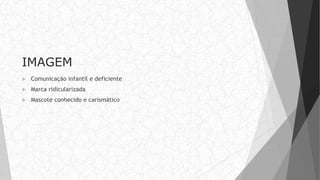 IMAGEM
 Comunicação infantil e deficiente
 Marca ridicularizada
 Mascote conhecido e carismático
 