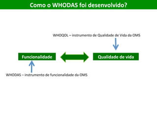 Como	o	WHODAS	foi	desenvolvido?		
WHOQOL	–	instrumento	de	Qualidade	de	Vida	da	OMS	
Funcionalidade	 Qualidade	de	vida	
WHODAS	–	instrumento	de	funcionalidade	da	OMS	
 
