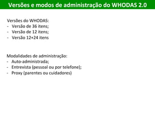 Versões	e	modos	de	administração	do	WHODAS	2.0	
Modalidades	de	administração:	
-  Auto-administrada;	
-  Entrevista	(pessoal	ou	por	telefone);	
-  Proxy	(parentes	ou	cuidadores)	
Versões	do	WHODAS:	
-  Versão	de	36	itens;	
-  Versão	de	12	itens;	
-  Versão	12+24	itens	
 