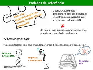AEvidades	que	a	pessoa	gostaria	de	fazer	ou	
pode	fazer,	mas	não	faz	realmente.	
Padrões	de	referência	
O	WHODAS	2.0	busca	
determinar	o	grau	de	diﬁculdade	
encontrado	em	aEvidades	que	
uma	pessoa	realmente	FAZ	
≠	
Ex.	DOMÍNIO	MOBILIDADE:		
	
“Quanta	diﬁculdade	você	teve	em	andar	por	longas	distâncias	como	por	1	quilômetro?”	
Resposta	:	
1.NENHUMA	
Resposta	:	
3.	MODERADA	 Resposta	:	
N/A	
 