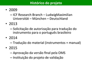 Histórico	do	projeto	
•  2009	
– ICF	Research	Branch	–	LudwigMaximilian	
Universität	–	München	–	Deutschland	
•  2013	
– Solicitação	de	autorização	para	tradução	do	
instrumento	para	o	português	brasileiro	
•  2014	
– Tradução	do	material	(instrumentos	+	manual)	
•  2015	
– Aprovação	da	versão	ﬁnal	pela	OMS	
– InsEtuição	do	projeto	de	validação	
 