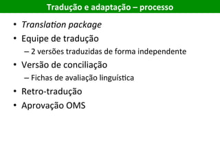 Tradução	e	adaptação	–	processo	
•  Transla'on	package	
•  Equipe	de	tradução	
– 2	versões	traduzidas	de	forma	independente	
•  Versão	de	conciliação	
– Fichas	de	avaliação	linguísEca	
•  Retro-tradução	
•  Aprovação	OMS	
 