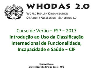 Shamyr	Castro	
Universidade	Federal	do	Ceará	-	UFC	
Curso	de	Verão	–	FSP	–	2017	
Introdução	ao	Uso	da	Classiﬁcação	
Internacional	de	Funcionalidade,	
Incapacidade	e	Saúde	–	CIF	
 