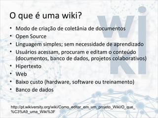 O que é uma wiki?
• Modo de criação de coletânia de documentos
• Open Source
• Linguagem simples; sem necessidade de aprendizado
• Usuários acessam, procuram e editam o conteúdo
(documentos, banco de dados, projetos colaborativos)
• Hipertexto
• Web
• Baixo custo (hardware, software ou treinamento)
• Banco de dados
http://pt.wikiversity.org/wiki/Como_editar_em_um_projeto_Wiki/O_que_
%C3%A9_uma_Wiki%3F
 