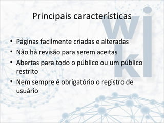 Principais características
• Páginas facilmente criadas e alteradas
• Não há revisão para serem aceitas
• Abertas para todo o público ou um público
restrito
• Nem sempre é obrigatório o registro de
usuário
 