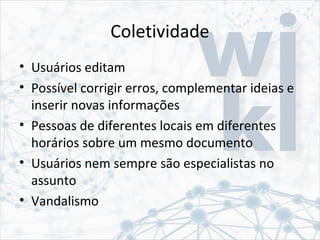 Coletividade
• Usuários editam
• Possível corrigir erros, complementar ideias e
inserir novas informações
• Pessoas de diferentes locais em diferentes
horários sobre um mesmo documento
• Usuários nem sempre são especialistas no
assunto
• Vandalismo
 