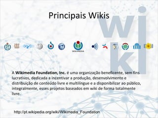Principais Wikis
A Wikimedia Foundation, Inc. é uma organização beneficente, sem fins
lucrativos, dedicada a incentivar a produção, desenvolvimento e
distribuição de conteúdo livre e multilíngue e a disponibilizar ao público,
integralmente, esses projetos baseados em wiki de forma totalmente
livre.
http://pt.wikipedia.org/wiki/Wikimedia_Foundation
 