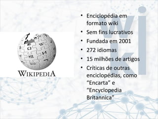 • Enciclopédia em
formato wiki
• Sem fins lucrativos
• Fundada em 2001
• 272 idiomas
• 15 milhões de artigos
• Críticas de outras
enciclopédias, como
“Encarta” e
“Encyclopedia
Britannica”
 