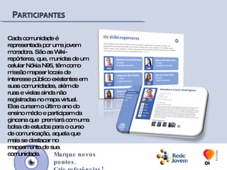 Além do ambiente web, o Programa Rede Jovem desenvolveu o aplicativo mobile wikimapa, que permite o mapeamento de ativos por meio de celulares com a tecnologia GPS (Global Positioning System) e conexão com a internet, identificando com maior precisão a localização do local mapeado e possibilitando a interação móvel com o site wikimapa. O aplicativo mobile permite, ainda, o mapeamento de ruas e vielas até então não identificadas geograficamente pelos serviços de mapas virtuais, criando a base geográfica para o mapeamento dessas comunidades e ampliando as possibilidades de participação de seus moradores.Marque novos pontos.Crie referências!