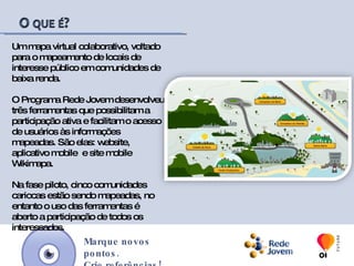 Um mapa virtual colaborativo, voltado para o mapeamento de locais de interesse público em comunidades de baixa renda.O Programa Rede Jovem desenvolveu três ferramentas que possibilitam a participação ativa e facilitam o acesso  de usuários às informações mapeadas. São elas: website, aplicativo mobile  e site mobile Wikimapa.Na fase piloto, cinco comunidades cariocas foram mapeadas e o uso das ferramentas é aberto a participação de todos os interessados.Marque novos pontos.Crie referências!