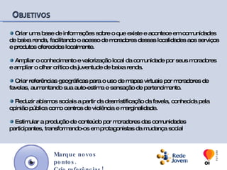  Facilitar o acesso de moradores de favelas aos serviços e produtos oferecidos localmente. Ampliar o conhecimento e valorização local da comunidade por seus moradores e ampliar o olhar crítico da juventude de baixa renda. Criar referências geográficas para o uso de mapas virtuais por moradores de favelas, aumentando sua auto-estima e sensação de pertencimento. Reduzir abismos sociais a partir da desmistificação da favela, conhecida pela opinião pública como centros de violência e marginalidade. Estimular a produção de conteúdo por moradores das comunidades participantes, transformando-os em protagonistas da mudança social Marque novos pontos.Crie referências!