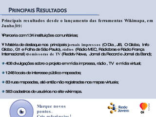 Principais resultados desde o lançamento das ferramentas Wikimapa, em Junho/09:Parceria com 134 instituições comunitárias; 408 divulgações sobre o projeto em mídia impressa, rádio , TV  e mídia virtual; 1285 locais de interesse público mapeados; 83 ruas mapeadas, até então não registradas nos mapas virtuais; 607 cadastros de usuários no site wikimapa.Marque novos pontos.Crie referências!
