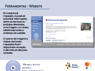 O site wikimapa possibilita aos seus usuários, o mapeamento e acesso à informações sobre locais de interesse público (escolas, hospitais, ONGs, comércios, praças, entre outros) existentes em comunidades de baixa renda entre outras regiões do Brasil e do mundo. Marque novos pontos.Crie referências!