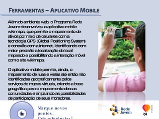 Para ser um mapeador, basta cadastrar-se pelo site, criar o seu perfil e iniciar os mapeamentos. Além de mapear e consultar informações sobre diferentes locais, o usuário pode ainda, editar o conteúdo sobre lugares mapeados por terceiros, colaborando para a melhoria e legitimidade das informações oferecidas.  Marque novos pontos.Crie referências!