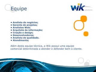 Equipe

•   Analista de negócios;
•   Gerente de projetos;
•   Analistas Web;
•   Arquiteto de informação;
•   Criação e design;
•   Desenvolvedores;
•   Analista de qualidade.
•   Atendimento;

Além desta equipe técnica, a Wik possui uma equipe
comercial determinada a atender e defender bem o cliente.
 