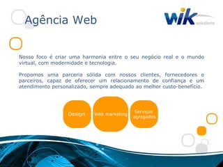 Agência Web


Nosso foco é criar uma harmonia entre o seu negócio real e o mundo
virtual, com modernidade e tecnologia.

Propomos uma parceria sólida com nossos clientes, fornecedores e
parceiros, capaz de oferecer um relacionamento de confiança e um
atendimento personalizado, sempre adequado ao melhor custo-benefício.




                                             Serviços
                  Design    Web marketing
                                            agregados
 