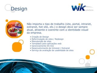 Design

     Não importa o tipo de trabalho (site, portal, intranet,
     extranet, hot site, etc.) o design deve ser sempre
     atual, atraente e coerente com a identidade visual
     da empresa.
         •   Criação de Design
         •   Reformulação de sites / Redesign
         •   Manutenção de sites
         •   Templates para aplicações web
         •   Gerenciamento On-line
         •   Desenvolvimento de Intranet / Extranet
         •   Serviço de avaliação de usabilidade de sites
 