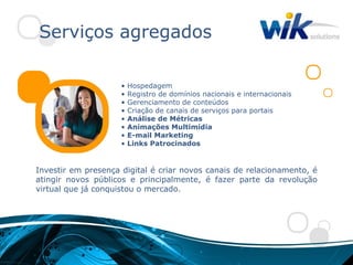 Serviços agregados

                     •   Hospedagem
                     •   Registro de domínios nacionais e internacionais
                     •   Gerenciamento de conteúdos
                     •   Criação de canais de serviços para portais
                     •   Análise de Métricas
                     •   Animações Multimídia
                     •   E-mail Marketing
                     •   Links Patrocinados


Investir em presença digital é criar novos canais de relacionamento, é
atingir novos públicos e principalmente, é fazer parte da revolução
virtual que já conquistou o mercado.
 