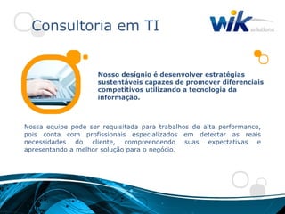 Consultoria em TI


                     Nosso desígnio é desenvolver estratégias
                     sustentáveis capazes de promover diferenciais
                     competitivos utilizando a tecnologia da
                     informação.



Nossa equipe pode ser requisitada para trabalhos de alta performance,
pois conta com profissionais especializados em detectar as reais
necessidades do cliente, compreendendo suas expectativas e
apresentando a melhor solução para o negócio.
 