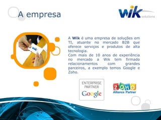 A empresa

            A Wik é uma empresa de soluções em
            TI, atuante no mercado B2B que
            oferece serviços e produtos de alta
            tecnologia.
            Com mais de 10 anos de experiência
            no mercado a Wik tem firmado
            relacionamentos     com     grandes
            parceiros, a exemplo temos Google e
            Zoho.
 