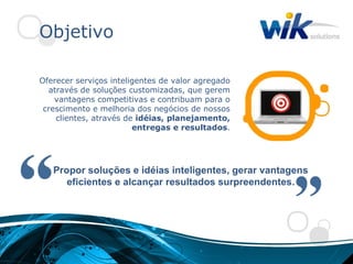 Objetivo

Oferecer serviços inteligentes de valor agregado
  através de soluções customizadas, que gerem
    vantagens competitivas e contribuam para o
 crescimento e melhoria dos negócios de nossos
    clientes, através de idéias, planejamento,
                        entregas e resultados.




   Propor soluções e idéias inteligentes, gerar vantagens
      eficientes e alcançar resultados surpreendentes.
 