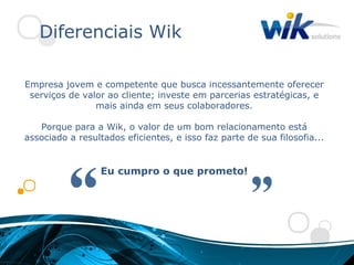 Diferenciais Wik

Empresa jovem e competente que busca incessantemente oferecer
 serviços de valor ao cliente; investe em parcerias estratégicas, e
                mais ainda em seus colaboradores.

   Porque para a Wik, o valor de um bom relacionamento está
associado a resultados eficientes, e isso faz parte de sua filosofia...


                  Eu cumpro o que prometo!
 