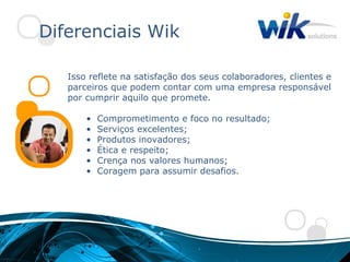 Diferenciais Wik

   Isso reflete na satisfação dos seus colaboradores, clientes e
   parceiros que podem contar com uma empresa responsável
   por cumprir aquilo que promete.

       •   Comprometimento e foco no resultado;
       •   Serviços excelentes;
       •   Produtos inovadores;
       •   Ética e respeito;
       •   Crença nos valores humanos;
       •   Coragem para assumir desafios.
 
