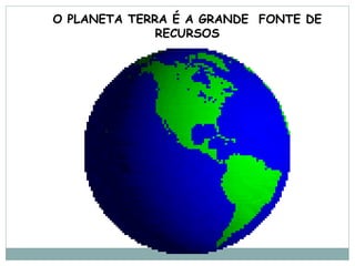 O PLANETA TERRA É A GRANDE FONTE DE
              RECURSOS
 