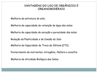 VANTAGENS DO USO DE ORGÂNICOS E
                  ORGANOMINERAIS


Melhoria da estrutura do solo;

Melhoria da capacidade de retenção de água dos solos;

Melhoria da capacidade de aeração e porosidade dos solos

Redução da Plasticidade e da Coesão do Solo

Melhoria da Capacidade de Troca de Cátions (CTC);

Fornecimento de nutrientes: nitrogênio, fósforo e enxofre

Melhoria da Atividade Biológica dos Solos;
 