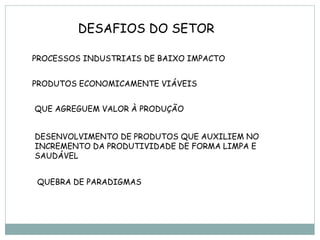 DESAFIOS DO SETOR

PROCESSOS INDUSTRIAIS DE BAIXO IMPACTO


PRODUTOS ECONOMICAMENTE VIÁVEIS


QUE AGREGUEM VALOR À PRODUÇÃO


DESENVOLVIMENTO DE PRODUTOS QUE AUXILIEM NO
INCREMENTO DA PRODUTIVIDADE DE FORMA LIMPA E
SAUDÁVEL


QUEBRA DE PARADIGMAS
 