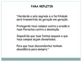 PARA REFLETIR


"Herdarás o solo sagrado e a fertilidade
será transmitida de geração em geração.

Protegerás teus campos contra a erosão e
tuas florestas contra a desolação.

Impedirás que tuas fontes sequem e que
teus campos sejam devastados.

Para que teus descendentes tenham
abundância para sempre."
 