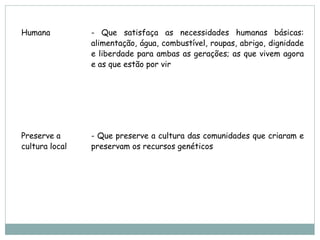 Humana          - Que satisfaça as necessidades humanas básicas:
                alimentação, água, combustível, roupas, abrigo, dignidade
                e liberdade para ambas as gerações; as que vivem agora
                e as que estão por vir




Preserve a      - Que preserve a cultura das comunidades que criaram e
cultura local   preservam os recursos genéticos
 