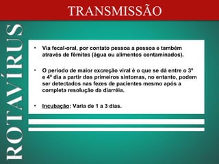 TRANSMISSÃO

•   Via fecal-oral, por contato pessoa a pessoa e também
    através de fômites (água ou alimentos contaminados).

•   O período de maior excreção viral é o que se dá entre o 3º
    e 4º dia a partir dos primeiros sintomas, no entanto, podem
    ser detectados nas fezes de pacientes mesmo após a
    completa resolução da diarréia.

•   Incubação: Varia de 1 a 3 dias.
 