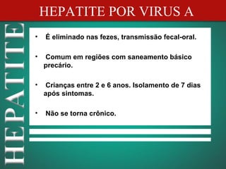 HEPATITE POR VIRUS A
•   É eliminado nas fezes, transmissão fecal-oral.

•   Comum em regiões com saneamento básico
    precário.

•   Crianças entre 2 e 6 anos. Isolamento de 7 dias
    após sintomas.

•   Não se torna crônico.
 
