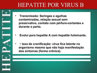 HEPATITE POR VIRUS B
•   Transmissão: Seringas e agulhas
    contaminadas, relação sexual sem
    preservativo, contato com pérfuro-cortantes e
    durante o parto.

•   Evolui para hepatite A com hepatite fulminante.

•   ↑ taxa de cronificação: virus fica latente no
    organismo mesmo que não haja manifestação
    dos sintomas (forma crônica).
 