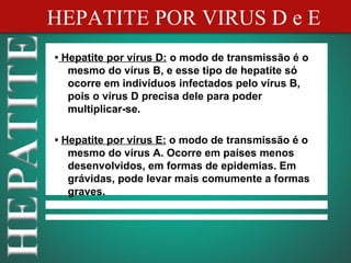 HEPATITE POR VIRUS D e E
• Hepatite por vírus D: o modo de transmissão é o
   mesmo do vírus B, e esse tipo de hepatite só
   ocorre em indivíduos infectados pelo vírus B,
   pois o vírus D precisa dele para poder
   multiplicar-se.

• Hepatite por vírus E: o modo de transmissão é o
   mesmo do vírus A. Ocorre em países menos
   desenvolvidos, em formas de epidemias. Em
   grávidas, pode levar mais comumente a formas
   graves.
 