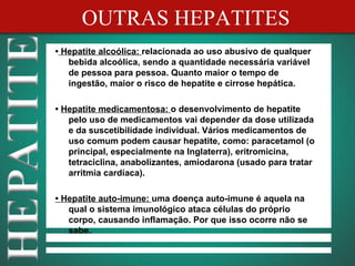 OUTRAS HEPATITES
• Hepatite alcoólica: relacionada ao uso abusivo de qualquer
   bebida alcoólica, sendo a quantidade necessária variável
   de pessoa para pessoa. Quanto maior o tempo de
   ingestão, maior o risco de hepatite e cirrose hepática.

• Hepatite medicamentosa: o desenvolvimento de hepatite
   pelo uso de medicamentos vai depender da dose utilizada
   e da suscetibilidade individual. Vários medicamentos de
   uso comum podem causar hepatite, como: paracetamol (o
   principal, especialmente na Inglaterra), eritromicina,
   tetraciclina, anabolizantes, amiodarona (usado para tratar
   arritmia cardíaca).

• Hepatite auto-imune: uma doença auto-imune é aquela na
   qual o sistema imunológico ataca células do próprio
   corpo, causando inflamação. Por que isso ocorre não se
   sabe.
 