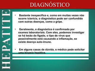 DIAGNÓSTICO
•   Bastante inespecífico e, como em muitas vezes não
    ocorre icterícia, o diagnóstico pode ser confundido
    com outras doenças, como a gripe.

•   Geralmente, o diagnóstico é confirmado por
    exames laboratoriais. Com eles, podemos investigar
    se há lesão do fígado, o tipo de vírus que
    possivelmente está causando a inflamação, se
    existe doença auto-imune.

•   Em alguns casos de dúvida, o médico pode solicitar
    uma biopsia hepática.
 