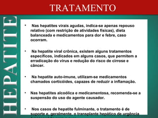 TRATAMENTO
•    Nas hepatites virais agudas, indica-se apenas repouso
    relativo (com restrição de atividades físicas), dieta
    balanceada e medicamentos para dor e febre, caso
    ocorram.

•    Na hepatite viral crônica, existem alguns tratamentos
    específicos, indicados em alguns casos, que permitem a
    erradicação do vírus e redução do risco de cirrose e
    câncer.

•    Na hepatite auto-imune, utilizam-se medicamentos
    chamados corticóides, capazes de reduzir a inflamação.

•   Nas hepatites alcoólica e medicamentosa, recomenda-se a
    suspensão do uso do agente causador.

•    Nos casos de hepatite fulminante, o tratamento é de
    suporte e, geralmente, o transplante hepático de urgência
 