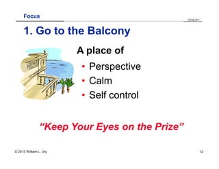 Focus                                                                                                                                                                                       QuickTime™ and a
                        .............................................................................................................................................................. are needed to see this picture.
                                                                                                                                                                                               decompressor




     1. Go to the Balcony
                                          A place of
                                                 • Perspective
                                                 • Calm
                                                 • Self control


               “Keep Your Eyes on the Prize”

© 2010 William L. Ury                                                                                                                                                                                               12
 