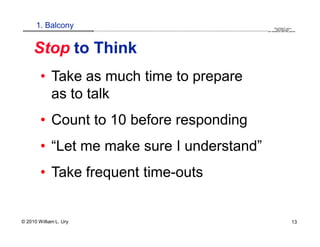 1. Balcony                                                                                                                                                                                 QuickTime™ and a
                        .............................................................................................................................................................. are needed to see this picture.
                                                                                                                                                                                               decompressor




     Stop to Think
        • Take as much time to prepare
          as to talk
        • Count to 10 before responding
        • “Let me make sure I understand”
        • Take frequent time-outs


© 2010 William L. Ury                                                                                                                                                                                               13
 
