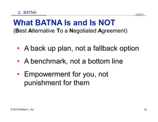 2. BATNA                                                                                                                                                                                   QuickTime™ and a
                        .............................................................................................................................................................. are needed to see this picture.
                                                                                                                                                                                               decompressor




  What BATNA Is and Is NOT
  (Best Alternative To a Negotiated Agreement)


     • A back up plan, not a fallback option
     • A benchmark, not a bottom line
     • Empowerment for you, not
       punishment for them


© 2010 William L. Ury                                                                                                                                                                                               18
 