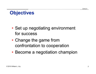 QuickTime™ and a
                        .............................................................................................................................................................. are needed to see this picture.
                                                                                                                                                                                               decompressor




    Objectives


       • Set up negotiating environment
         for success
       • Change the game from
         confrontation to cooperation
       • Become a negotiation champion


© 2010 William L. Ury                                                                                                                                                                                               2
 